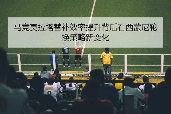 马竞莫拉塔替补效率提升背后看西蒙尼轮换策略新变化
