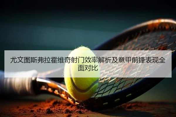 尤文图斯弗拉霍维奇射门效率解析及意甲前锋表现全面对比