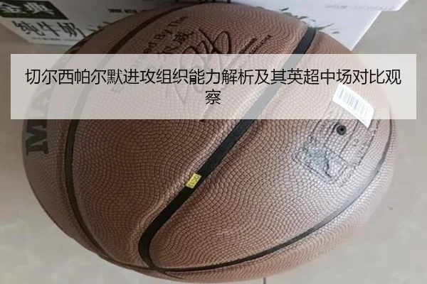 切尔西帕尔默进攻组织能力解析及其英超中场对比观察