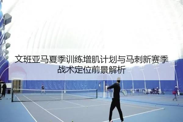 文班亚马夏季训练增肌计划与马刺新赛季战术定位前景解析