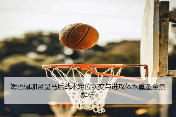 姆巴佩加盟皇马后战术定位演变与进攻体系重塑全景解析