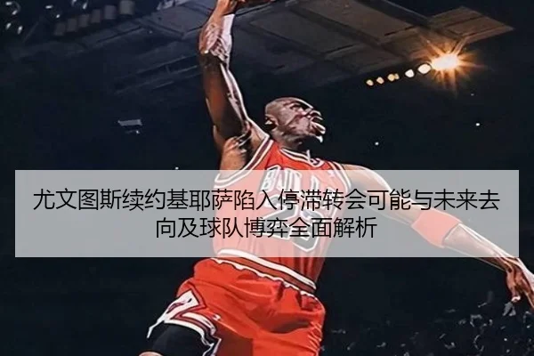 尤文图斯续约基耶萨陷入停滞转会可能与未来去向及球队博弈全面解析