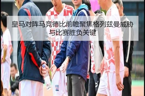 皇马对阵马竞德比前瞻聚焦格列兹曼威胁与比赛胜负关键