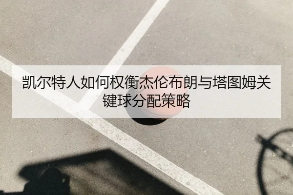 凯尔特人如何权衡杰伦布朗与塔图姆关键球分配策略