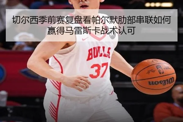 切尔西季前赛复盘看帕尔默肋部串联如何赢得马雷斯卡战术认可