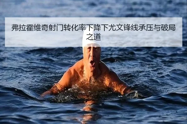 弗拉霍维奇射门转化率下降下尤文锋线承压与破局之道